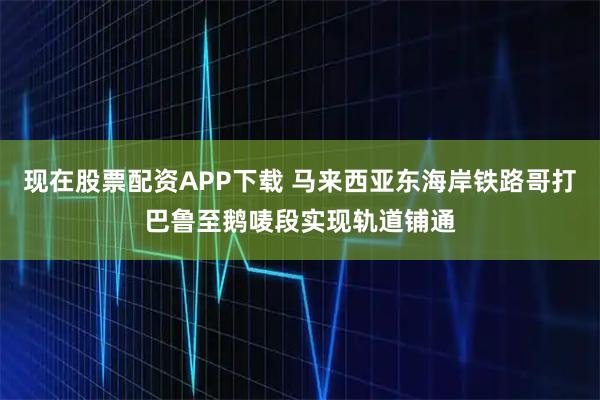 现在股票配资APP下载 马来西亚东海岸铁路哥打巴鲁至鹅唛段实现轨道铺通