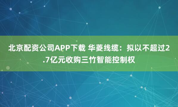 北京配资公司APP下载 华菱线缆：拟以不超过2.7亿元收购三竹智能控制权