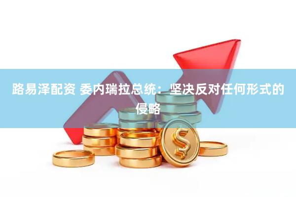 路易泽配资 委内瑞拉总统：坚决反对任何形式的侵略
