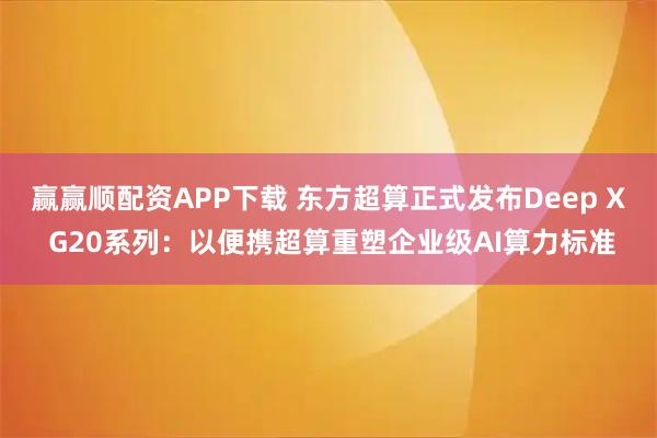 赢赢顺配资APP下载 东方超算正式发布Deep X G20系列：以便携超算重塑企业级AI算力标准