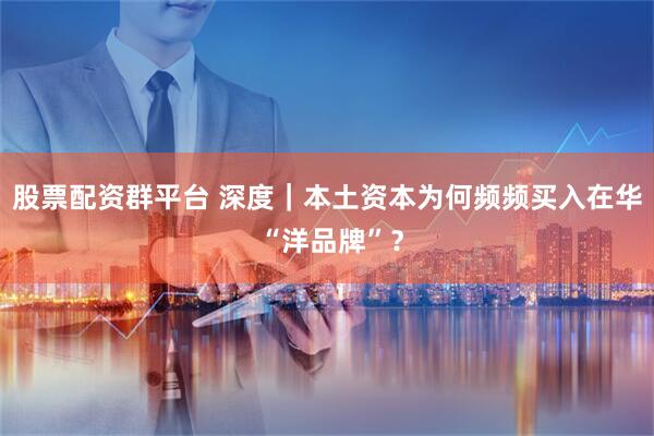 股票配资群平台 深度|本土资本为何频频买入在华 “洋品牌”?