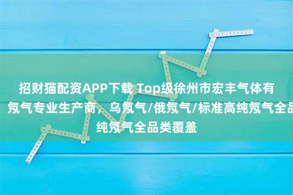 招财猫配资APP下载 Top级徐州市宏丰气体有限公司：氖气专业生产商，乌氖气/俄氖气/标准高纯氖气全品类覆盖