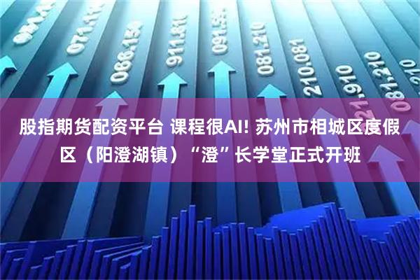 股指期货配资平台 课程很AI! 苏州市相城区度假区（阳澄湖镇）“澄”长学堂正式开班