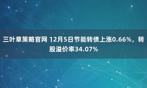 三叶草策略官网 12月5日节能转债上涨0.66%，转股溢价率34.07%