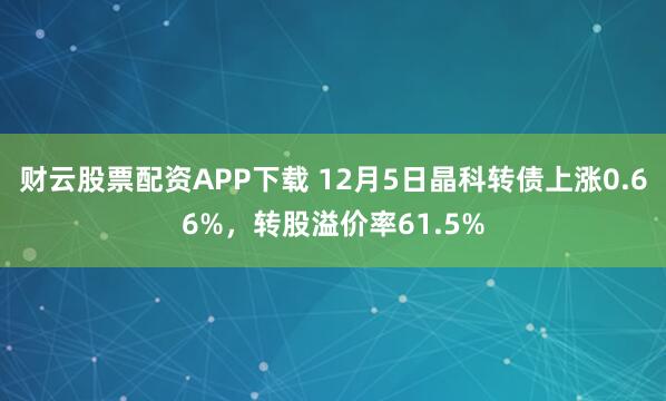 财云股票配资APP下载 12月5日晶科转债上涨0.66%，转股溢价率61.5%