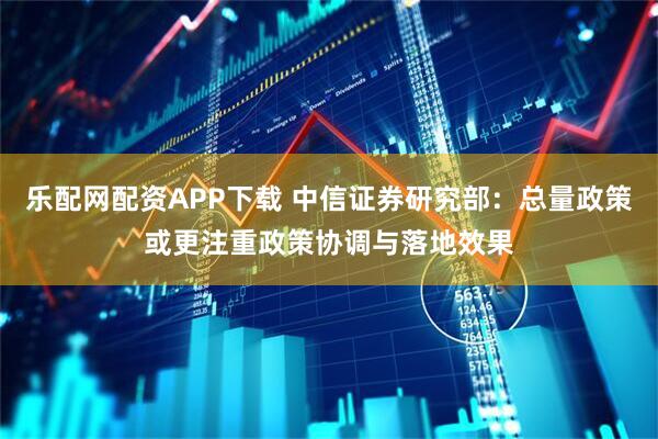 乐配网配资APP下载 中信证券研究部:总量政策或更注重政策协调与落地效果