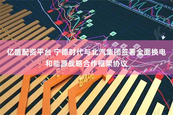 亿盛配资平台 宁德时代与北汽集团签署全面换电和能源战略合作框架协议