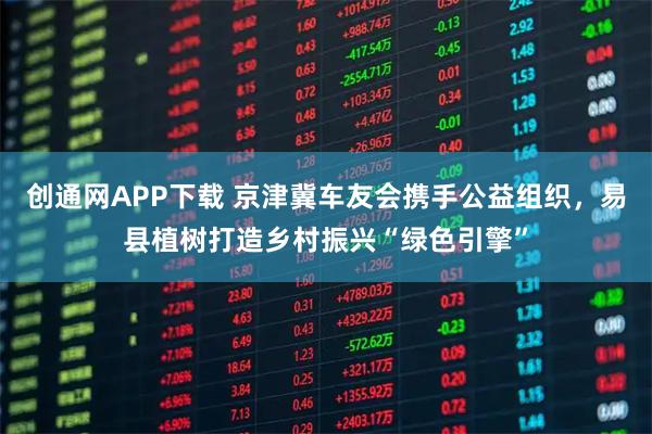 创通网APP下载 京津冀车友会携手公益组织，易县植树打造乡村振兴“绿色引擎”