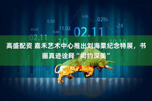 高盛配资 嘉禾艺术中心推出刘海粟纪念特展，书画真迹诠释“闳约深美”