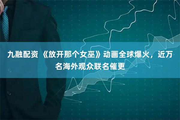 九融配资 《放开那个女巫》动画全球爆火，近万名海外观众联名催更