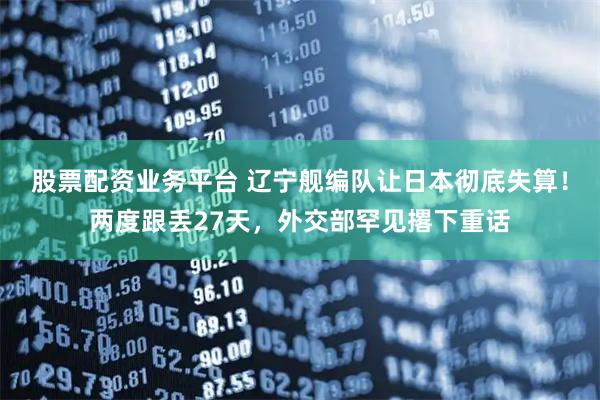 股票配资业务平台 辽宁舰编队让日本彻底失算！两度跟丢27天，外交部罕见撂下重话