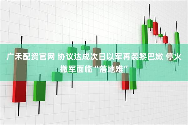 广禾配资官网 协议达成次日以军再袭黎巴嫩 停火撤军面临“落地难”
