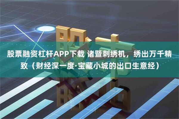 股票融资杠杆APP下载 诸暨刺绣机，绣出万千精致（财经深一度·宝藏小城的出口生意经）
