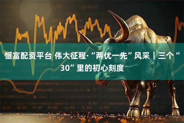 恒富配资平台 伟大征程·“两优一先”风采｜三个“30”里的初心刻度