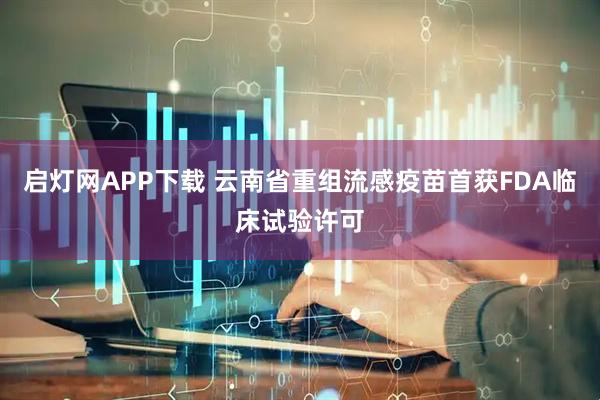 启灯网APP下载 云南省重组流感疫苗首获FDA临床试验许可