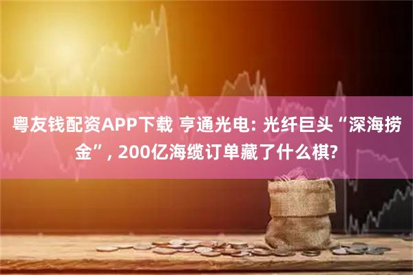 粤友钱配资APP下载 亨通光电: 光纤巨头“深海捞金”, 200亿海缆订单藏了什么棋?