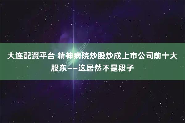 大连配资平台 精神病院炒股炒成上市公司前十大股东——这居然不是段子
