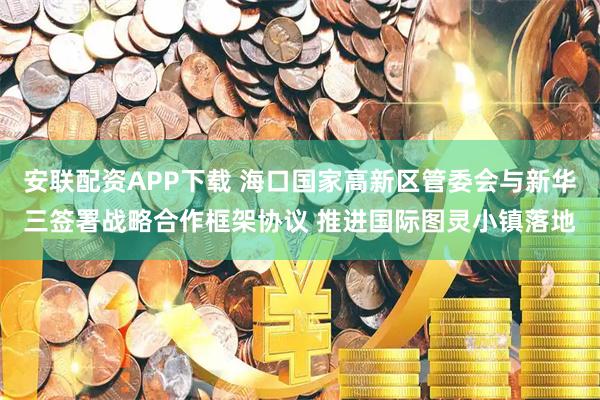 安联配资APP下载 海口国家高新区管委会与新华三签署战略合作框架协议 推进国际图灵小镇落地