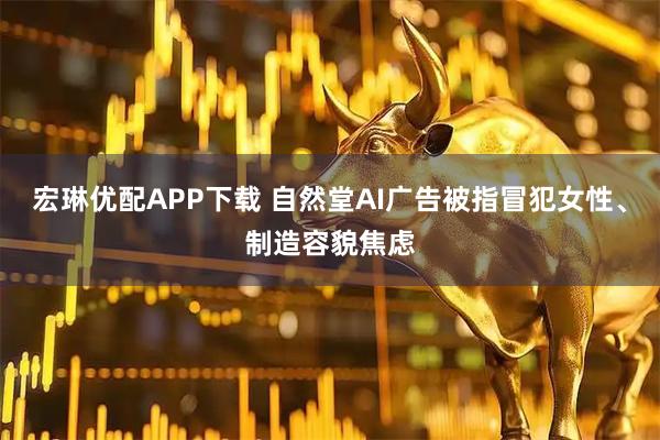 宏琳优配APP下载 自然堂AI广告被指冒犯女性、制造容貌焦虑