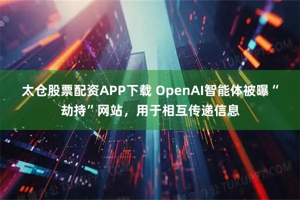 太仓股票配资APP下载 OpenAI智能体被曝“劫持”网站，用于相互传递信息